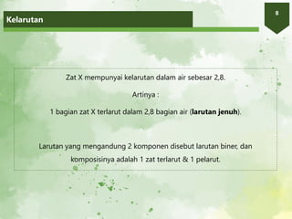 Kelarutan
8
Zat X mempunyai kelarutan dalam air sebesar 2,8.
Artinya :
1 bagian zat X terlarut dalam 2,8 bagian air (larutan jenuh).
Larutan yang mengandung 2 komponen disebut larutan biner, dan
komposisinya adalah 1 zat terlarut & 1 pelarut.
 