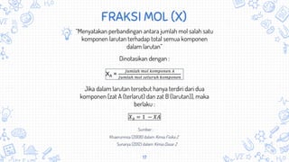 17
FRAKSI MOL (X)
“Menyatakan perbandingan antara jumlah mol salah satu
komponen larutan terhadap total semua komponen
dalam larutan”
XA =
𝐽𝑢𝑚𝑙𝑎ℎ 𝑚𝑜𝑙 𝑘𝑜𝑚𝑝𝑜𝑛𝑒𝑛 𝐴
𝐽𝑢𝑚𝑙𝑎ℎ 𝑚𝑜𝑙 𝑠𝑒𝑙𝑢𝑟𝑢ℎ 𝑘𝑜𝑚𝑝𝑜𝑛𝑒𝑛
Dinotasikan dengan :
Jika dalam larutan tersebut hanya terdiri dari dua
komponen [zat A (terlarut) dan zat B (larutan)], maka
berlaku :
𝑋 𝐵 = 1 − 𝑋𝐴
Khaerunnisa (2008) dalam Kimia Fisika 2
Sunarya (2012) dalam Kimia Dasar 2
Sumber :
 