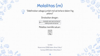18
Molalitas (m)
“Didefinisikan sebagai jumlah mol zat terlarut dalam 1 kg
pelarut”
m =
𝐽𝑢𝑚𝑙𝑎ℎ 𝑚𝑜𝑙 𝑧𝑎𝑡 𝑡𝑒𝑟𝑙𝑎𝑟𝑢𝑡
1000 𝑔𝑟𝑎𝑚 𝑡𝑒𝑟𝑙𝑎𝑟𝑢𝑡
Dinotasikan dengan :
Molalitas memiliki satuan :
𝑚𝑜𝑙
𝑘𝑔
Khaerunnisa (2008) dalam Kimia Fisika 2
Sunarya (2012) dalam Kimia Dasar 2
Sumber :
 