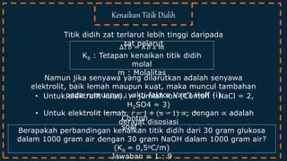 Titik didih zat terlarut lebih tinggi daripada
zat pelarut
Kenaikan Titik Didih
Contoh
soal :
∆𝑇𝑏 = 𝐾𝑏 𝑥 𝑚
Kb : Tetapan kenaikan titik didih
molal
m : Molalitas
Namun jika senyawa yang dilarutkan adalah senyawa
elektrolit, baik lemah maupun kuat, maka muncul tambahan
pada rumusnya, yakti faktor Van’t Hoff (i)• Untuk elektrolit kuat, i = jumlah ion (Contoh : NaCl = 2,
H2SO4 = 3)
• Untuk elektrolit lemah, 𝑖 = 1 + (𝑛 − 1) ∝, dengan ∝ adalah
derajat disosiasi
Berapakah perbandingan kenaikan titik didih dari 30 gram glukosa
dalam 1000 gram air dengan 30 gram NaOH dalam 1000 gram air?
(Kb = 0,5oC/m)
Jawaban = 1 : 9
 