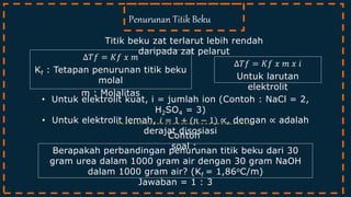 Titik beku zat terlarut lebih rendah
daripada zat pelarut
Penurunan Titik Beku
Contoh
soal :
∆𝑇𝑓 = 𝐾𝑓 𝑥 𝑚
Kf : Tetapan penurunan titik beku
molal
m : Molalitas
• Untuk elektrolit kuat, i = jumlah ion (Contoh : NaCl = 2,
H2SO4 = 3)
• Untuk elektrolit lemah, 𝑖 = 1 + (𝑛 − 1) ∝, dengan ∝ adalah
derajat disosiasi
∆𝑇𝑓 = 𝐾𝑓 𝑥 𝑚 𝑥 𝑖
Untuk larutan
elektrolit
Berapakah perbandingan penurunan titik beku dari 30
gram urea dalam 1000 gram air dengan 30 gram NaOH
dalam 1000 gram air? (Kf = 1,86oC/m)
Jawaban = 1 : 3
 