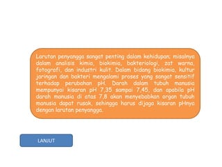 Larutan penyangga sangat penting dalam kehidupan; misalnya
dalam analisis kimia, biokimia, bakteriologi, zat warna,
fotografi, dan industri kulit. Dalam bidang biokimia, kultur
jaringan dan bakteri mengalami proses yang sangat sensitif
terhadap perubahan pH. Darah dalam tubuh manusia
mempunyai kisaran pH 7,35 sampai 7,45, dan apabila pH
darah manusia di atas 7,8 akan menyebabkan organ tubuh
manusia dapat rusak, sehingga harus dijaga kisaran pHnya
dengan larutan penyangga.




LANJUT
 