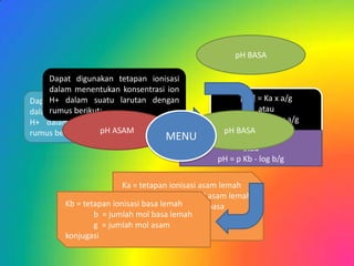 pH BASA

     Dapat digunakan tetapan ionisasi
     dalam menentukan konsentrasi ion
Dapat digunakansuatu larutan dengan
     H+ dalam      tetapan ionisasi                   [H+] = Ka x a/g
     rumus berikut:
dalam menentukan konsentrasi ion                            atau
H+ dalam suatu larutan dengan                       pH = p Ka - log a/g
rumus berikut:    pH ASAM                         pH BASA
                                    MENU         [OH-] = Kb x b/g
                                                       atau
                                                pH = p Kb - log b/g

                        Ka = tetapan ionisasi asam lemah
                                a = jumlah mol asam lemah
        Kb = tetapan ionisasi basa = jumlah mol basa
                                g lemah
                b = jumlah mol basa lemah
                        konjugas
                g = jumlah mol asam
        konjugasi
 
