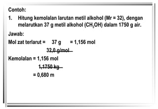 Contoh: 1. Hitung kemolalan larutan metil alkohol (Mr = 32), dengan melarutkan 37 g metil alkohol (CH 3 OH) dalam 1750 g air. Jawab:  Mol zat terlarut =  37 g  = 1,156 mol   32,0 g/mol Kemolalan = 1,156 mol   1,1750 kg   = 0,680 m 