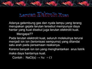 Adanya gelembung gas dan nyala lampu yang terang
merupakan gejala larutan tersebut mempunyai daya
hantar yang kuat disebut juga larutan elektrolit kuat.
Mengapa??
Pada larutan elektrolit kuat, seluruh molekulnya terurai
menjadi ion ion (terionisasi sempurna) yang ditandai
satu arah pada persamaan reaksinya.
Karena banyak ion ion yang menghantarkan arus listrik
maka daya hantarnya kuat.
Contoh : NaCl(s) → Na+
+ Cl-
 