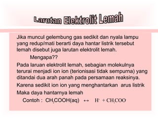 Jika muncul gelembung gas sedikit dan nyala lampu
yang redup/mati berarti daya hantar listrik tersebut
lemah disebut juga larutan elektrolit lemah.
Mengapa??
Pada laruan elektrolit lemah, sebagian molekulnya
terurai menjadi ion ion (terionisasi tidak sempurna) yang
ditandai dua arah panah pada persamaan reaksinya.
Karena sedikit ion ion yang menghantarkan arus listrik
Maka daya hantarnya lemah
Contoh : CH3COOH(aq) ↔ H+
+ CH3COO-
 