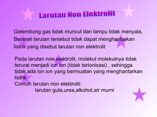 Gelembung gas tidak muncul dan lampu tidak menyala,
Berarati larutan tersebut tidak dapat menghantarkan
listrik yang disebut larutan non elektrolit
Pada larutan non elektrolit, molekul molekulnya tidak
terurai menjadi ion ion (tidak terionisasi) , sehingga
tidak ada ion ion yang bermuatan yang menghantarkan
listrik
Contoh larutan non elektrolit:
larutan gula,urea,alkohol,air murni
 