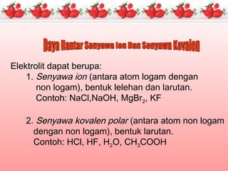 Elektrolit dapat berupa:
1. Senyawa ion (antara atom logam dengan
non logam), bentuk lelehan dan larutan.
Contoh: NaCl,NaOH, MgBr2, KF
2. Senyawa kovalen polar (antara atom non logam
dengan non logam), bentuk larutan.
Contoh: HCl, HF, H2O, CH3COOH
 