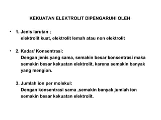 KEKUATAN ELEKTROLIT DIPENGARUHI OLEH
• 1. Jenis larutan ;
elektrolit kuat, elektrolit lemah atau non elektrolit
• 2. Kadar/ Konsentrasi:
Dengan jenis yang sama, semakin besar konsentrasi maka
semakin besar kekuatan elektrolit, karena semakin banyak
yang mengion.
3. Jumlah ion per molekul:
Dengan konsentrasi sama ,semakin banyak jumlah ion
semakin besar kekuatan elektrolit.
 