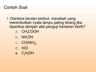 1. Diantara larutan berikut, manakah yang
menimbulkan nyala lampu paling terang jika
diperiksa dengan alat penguji hantaran listrik?
a. CH3COOH
b. NH4OH
c. CO(NH2)2
d. HCl
e. C2H5OH
Contoh Soal
 
