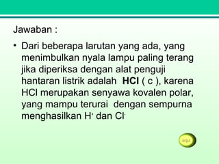 Jawaban :
• Dari beberapa larutan yang ada, yang
menimbulkan nyala lampu paling terang
jika diperiksa dengan alat penguji
hantaran listrik adalah HCl ( c ), karena
HCl merupakan senyawa kovalen polar,
yang mampu terurai dengan sempurna
menghasilkan H+
dan Cl-
 