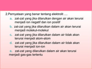 2.Pernyataan yang benar tentang elektrolit ....
a. zat-zat yang jika dilarutkan dengan air akan terurai
menjadi ion negatif dan ion positif
b. zat-zat yang jika dilarutkan dalam air akan terurai
menjadi molekul-molekul
c. zat-zat yang jika dilarutkan dalam air tidak akan
terurai menjadi atom-atom
d. zat-zat yang jika dilarutkan dalam air tidak akan
terurai menjadi ion-ion
e. zat-zat yang dilarutkan dalam air akan terurai
menjadi gas-gas tertentu
 