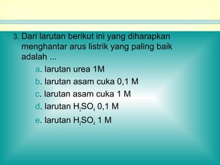 3. Dari larutan berikut ini yang diharapkan
menghantar arus listrik yang paling baik
adalah ...
a. larutan urea 1M
b. larutan asam cuka 0,1 M
c. larutan asam cuka 1 M
d. larutan H2SO4 0,1 M
e. larutan H2SO4 1 M
 