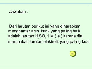 Dari larutan berikut ini yang diharapkan
menghantar arus listrik yang paling baik
adalah larutan H2SO4 1 M ( e ) karena dia
merupakan larutan elektrolit yang paling kuat
Jawaban :
 