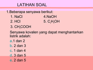 1.Beberapa senyawa berikut:
1. NaCl 4.NaOH
2. HCl 5. C2H5OH
3. CH3COOH
Senyawa kovalen yang dapat menghantarkan
listrik adalah:
a.1 dan 2
b. 2 dan 3
c. 1 dan 4
d. 3 dan 5
e. 2 dan 5
LATIHAN SOAL
 