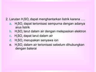 2. Larutan H2SO4 dapat menghantarkan listrik karena ….
a. H2SO4 dapat terionisasi sempurna dengan adanya
arus listrik
b. H2SO4 larut dalam air dengan melepaskan elektron
c. H2SO4 dapat larut dalam air
d. H2SO4 merupakan senyawa ion
e. H2SO4 dalam air terionisasi sebelum dihubungkan
dengan baterai
 