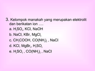 3. Kelompok manakah yang merupakan elektrolit
dan berikatan ion ….
a. H2SO4, KCl, NaOH
b. NaCl, KBr, MgCl2
c. CH3COOH, CO(NH2)2 , NaCl
d. KCl, MgBr2, H2SO4
e. H2SO4 , CO(NH2)2 , NaCl
 