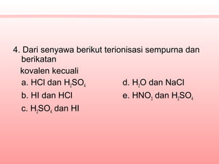 4. Dari senyawa berikut terionisasi sempurna dan
berikatan
kovalen kecuali
a. HCl dan H2SO4 d. H2O dan NaCl
b. HI dan HCl e. HNO3 dan H2SO4
c. H2SO4 dan HI
 