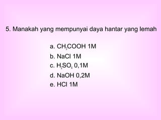 a. CH3COOH 1M
b. NaCl 1M
c. H2SO4 0,1M
d. NaOH 0,2M
e. HCl 1M
5. Manakah yang mempunyai daya hantar yang lemah
 