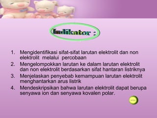 1. Mengidentifikasi sifat-sifat larutan elektrolit dan non
elektrolit melalui percobaan
2. Mengelompokkan larutan ke dalam larutan elektrolit
dan non elektrolit berdasarkan sifat hantaran listriknya
3. Menjelaskan penyebab kemampuan larutan elektrolit
menghantarkan arus listrik
4. Mendeskripsikan bahwa larutan elektrolit dapat berupa
senyawa ion dan senyawa kovalen polar.
 