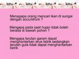Menagapa orang mencari ikan di sungai
dengan accu/strum ?
Mengapa pada saat hujan tidak boleh
berada di bawah pohon ?
Mengapa larutan garam dapat
menghantarkan arus listrik sedangkan
larutan gula tidak dapat menghantarkan
listrik
 