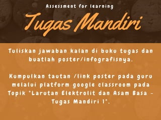 Tugas Mandiri
T u l i s k a n j a w a b a n k a l a n d i b u k u t u g a s d a n
b u a t l a h p o s t e r / i n f o g r a f i s n y a .
K u m p u l k a n t a u t a n / l i n k p o s t e r p a d a g u r u
m e l a l u i p l a t f o r m g o o g l e c l a s s r o o m p a d a
T o p i k " L a r u t a n E l e k t r o l i t d a n A s a m B a s a -
T u g a s M a n d i r i 1 " .
A s s e s s m e n t f o r l e a r n i n g
 