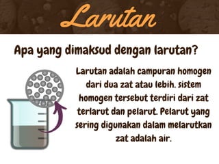 Larutan
Apa yang dimaksud dengan larutan?
Larutan adalah campuran homogen
dari dua zat atau lebih. sistem
homogen tersebut terdiri dari zat
terlarut dan pelarut. Pelarut yang
sering digunakan dalam melarutkan
zat adalah air.
 