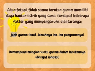 Akan tetapi, tidak semua larutan garam memiliki
daya hantar listrik yang sama, terdapat beberapa
faktor yang mempengaruhi, diantaranya:
jenis garam (kuat-lemahnya ion-ion penyusunnya)
Kemampuan mengion suatu garam dalam larutannya
(derajat ionisasi)
 