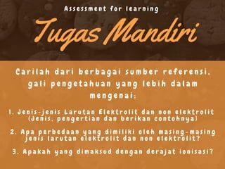 Tugas Mandiri
C a r i l a h d a r i b e r b a g a i s u m b e r r e f e r e n s i ,
g a l i p e n g e t a h u a n y a n g l e b i h d a l a m
m e n g e n a i :
1 . J e n i s - j e n i s L a r u t a n E l e k t r o l i t d a n n o n e l e k t r o l i t
( J e n i s , p e n g e r t i a n d a n b e r i k a n c o n t o h n y a )
2 . A p a p e r b e d a a n y a n g d i m i l i k i o l e h m a s i n g - m a s i n g
j e n i s l a r u t a n e l e k t r o l i t d a n n o n e l e k t r o l i t ?
3 . A p a k a h y a n g d i m a k s u d d e n g a n d e r a j a t i o n i s a s i ?
A s s e s s m e n t f o r l e a r n i n g
 