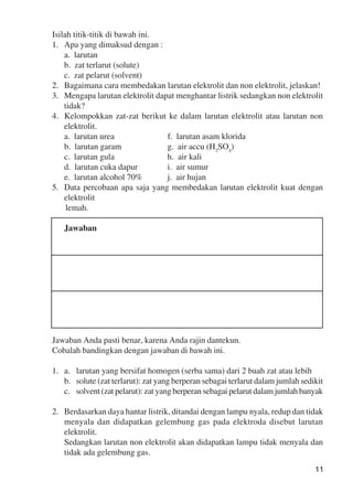 11
Isilah titik-titik di bawah ini.
1. Apa yang dimaksud dengan :
a. larutan
b. zat terlarut (solute)
c. zat pelarut (solvent)
2. Bagaimana cara membedakan larutan elektrolit dan non elektrolit, jelaskan!
3. Mengapa larutan elektrolit dapat menghantar listrik sedangkan non elektrolit
tidak?
4. Kelompokkan zat-zat berikut ke dalam larutan elektrolit atau larutan non
elektrolit.
a. larutan urea f. larutan asam klorida
b. larutan garam g. air accu (H2
SO4
)
c. larutan gula h. air kali
d. larutan cuka dapur i. air sumur
e. larutan alcohol 70% j. air hujan
5. Data percobaan apa saja yang membedakan larutan elektrolit kuat dengan
elektrolit
lemah.
Jawaban
Jawaban Anda pasti benar, karena Anda rajin dantekun.
Cobalah bandingkan dengan jawaban di bawah ini.
1. a. larutan yang bersifat homogen (serba sama) dari 2 buah zat atau lebih
b. solute (zat terlarut): zat yang berperan sebagai terlarut dalam jumlah sedikit
c. solvent (zat pelarut): zat yang berperan sebagai pelarut dalam jumlah banyak
2. Berdasarkan daya hantar listrik, ditandai dengan lampu nyala, redup dan tidak
menyala dan didapatkan gelembung gas pada elektroda disebut larutan
elektrolit.
Sedangkan larutan non elektrolit akan didapatkan lampu tidak menyala dan
tidak ada gelembung gas.
 
