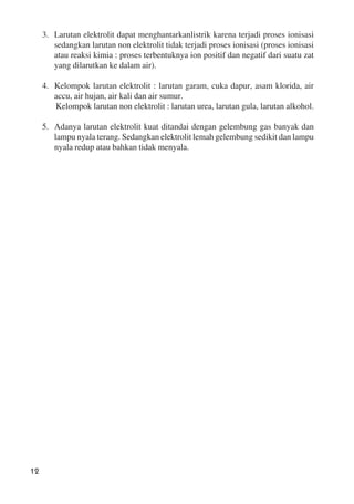 12
3. Larutan elektrolit dapat menghantarkanlistrik karena terjadi proses ionisasi
sedangkan larutan non elektrolit tidak terjadi proses ionisasi (proses ionisasi
atau reaksi kimia : proses terbentuknya ion positif dan negatif dari suatu zat
yang dilarutkan ke dalam air).
4. Kelompok larutan elektrolit : larutan garam, cuka dapur, asam klorida, air
accu, air hujan, air kali dan air sumur.
Kelompok larutan non elektrolit : larutan urea, larutan gula, larutan alkohol.
5. Adanya larutan elektrolit kuat ditandai dengan gelembung gas banyak dan
lampu nyala terang. Sedangkan elektrolit lemah gelembung sedikit dan lampu
nyala redup atau bahkan tidak menyala.
 