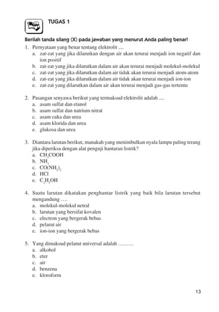 13
TUGAS 1
Berilah tanda silang (X) pada jawaban yang menurut Anda paling benar!
1. Pernyataan yang benar tentang elektrolit ....
a. zat-zat yang jika dilarutkan dengan air akan terurai menjadi ion negatif dan
ion positif
b. zat-zat yang jika dilarutkan dalam air akan terurai menjadi molekul-molekul
c. zat-zat yang jika dilarutkan dalam air tidak akan terurai menjadi atom-atom
d. zat-zat yang jika dilarutkan dalam air tidak akan terurai menjadi ion-ion
e. zat-zat yang dilarutkan dalam air akan terurai menjadi gas-gas tertentu
2. Pasangan senyawa berikut yang termaksud elektrolit adalah ....
a. asam sulfat dan etanol
b. asam sulfat dan natrium nitrat
c. asam cuka dan urea
d. asam klorida dan urea
e. glukosa dan urea
3. Diantara larutan berikut, manakah yang menimbulkan nyala lampu paling terang
jika diperiksa dengan alat penguji hantaran listrik?
a. CH3
COOH
b. NH3
c. CO(NH2
)2
d. HCl
e. C2
H5
OH
4. Suatu larutan dikatakan penghantar listrik yang baik bila larutan tersebut
mengandung ….
a. molekul-molekul netral
b. larutan yang bersifat kovalen
c. electron yang bergerak bebas
d. pelarut air
e. ion-ion yang bergerak bebas
5. Yang dimaksud pelarut universal adalah ………
a. alkohol
b. eter
c. air
d. benzena
e. kloroform
 