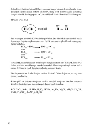 20
Kalaukitaperhatikan,bahwaHClmerupakansenyawakovalendiatombersifatpolar,
pasangan elektron ikatan tertarik ke atom Cl yang lebih elektro negatif dibanding
dengan atom H. Sehingga pada HCl, atom H lebih positif dan atom Cl lebih negatif.
Struktur lewis HCl
Jadi walaupun molekul HCl bukan senyawa ion, jika dilarutkan ke dalam air maka
larutannya dapat menghantarkan arus listrik karena menghasilkan ion-ion yang
bergerak bebas.
HCl (g)
+ H2
O (l)
H3
O+
(aq)
+ Cl-
(aq)
atau
HCl (aq)
H3
O+
+ Cl-
(g)
atau
HCl (aq)
H+
(aq)
+ Cl-
(aq)
Apakah HCl dalam keadaan murni dapat menghantarkan arus listrik? Karena HCl
dalam keadaan murni berupa molekul-molekul tidak mengandung ion-ion, maka
cairan HCl murni tidak dapat menghantarkan arus listrik.
Sudah pahamkah Anda dengan uraian di atas? Cobalah jawab pertanyaan-
pertanyaan berikut.
Kelompokkan senyawa-senyawa berikut menjadi senyawa ion dan senyawa
kovalen, buatlah reaksi ionisasinya di dalam kotak jawaban.
KCl, CaCl2
, NaBr, HI, HBr, H2
SO4
, HClO4
, Na2
SO4
, MgCl2
, NH4
Cl, NH4
OH,
HNO3
, Fe2
(SO4
)3
, Ba(NO3
)2
, H2
CO3
 