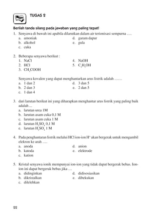 22
TUGAS 2
Berilah tanda silang pada jawaban yang paling tepat!
1. Senyawa di bawah ini apabila dilarutkan dalam air terionisasi sempurna ….
a. amoniak d. garam dapur
b. alkohol e. gula
c. cuka
2. Beberapa senyawa berikut :
1. NaCl 4. NaOH
2. HCl 5. C2
H5
OH
3. CH3
COOH
Senyawa kovalen yang dapat menghantarkan arus listrik adalah ……
a. 1 dan 2 d. 3 dan 5
b. 2 dan 3 e. 2 dan 5
c. 1 dan 4
3. dari larutan berikut ini yang diharapkan menghantar arus listrik yang paling baik
adalah ...
a. larutan urea 1M
b. larutan asam cuka 0,1 M
c. larutan asam cuka 1 M
d. larutan H2
SO4
0,1 M
e. larutan H2
SO4
1 M
4. Pada penghantaran listrik melalui HCl ion-ion H+
akan bergerak untuk mengambil
elekron ke arah ….
a. anoda d. anion
b. katoda e. elektrode
c. kation
5. Kristal senyawa ionik mempunyai ion-ion yang tidak dapat bergerak bebas. Ion-
ion ini dapat bergerak bebas jika …
a. didinginkan d. didisosiasikan
b. dikristalkan e. dibekukan
c. dilelehkan
 