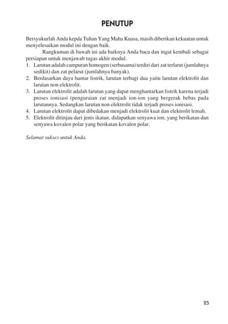 25
PENUTUP
Bersyukurlah Anda kepda Tuhan Yang Maha Kuasa, masih diberikan kekuatan untuk
menyelesaikan modul ini dengan baik.
Rangkuman di bawah ini ada baiknya Anda baca dan ingat kembali sebagai
persiapan untuk menjawab tugas akhir modul.
1. Larutan adalah campuran homogen (serbasama) terdiri dari zat terlarut (jumlahnya
sedikit) dan zat pelarut (jumlahnya banyak).
2. Berdasarkan daya hantar listrik, larutan terbagi dua yaitu larutan elektrolit dan
larutan non elektrolit.
3. Larutan elektrolit adalah larutan yang dapat menghantarkan listrik karena terjadi
proses ionisasi (penguraian zat menjadi ion-ion yang bergerak bebas pada
larutannya. Sedangkan larutan non elektrolit tidak terjadi proses ionisasi.
4. Larutan elektrolit dapat dibedakan menjadi elektrolit kuat dan elektrolit lemah.
5. Elektrolit ditinjau dari jenis ikatan, didapatkan senyawa ion, yang berikatan dan
senyawa kovalen polar yang berikatan kovalen polar.
Selamat sukses untuk Anda.
 