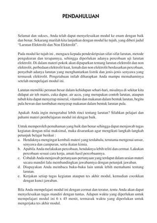 PENDAHULUAN
Selamat dan sukses, Anda telah dapat menyelesaikan modul ke enam dengan baik
dan benar. Sekarang marilah kita lanjutkan dengan modul ke tujuh, yang diberi judul
“Larutan Elektrolit dan Non Elektrolit”.
Pada modul ke tujuh ini , mengacu kepada pendeskripsian sifat-sifat larutan, metode
pengukuran dan terapannya, sehingga diperlukan adanya percobaan uji larutan
elektrolit. Di dalam materi pokok akan dipaparkan tentang larutan elektrolit dan non
elektrolit, perbedaan elektrolit kuat, lemah dan non elektrolit berdasarkan percobaan,
penyebab adanya larutan yang menghantarkan listrik dan jenis-jenis senyawa yang
termasuk elektrolit. Pengetahuan inilah diharapkan Anda mampu memahaminya
setelah mempelajari modul ini.
Larutan memiliki peranan besar dalam kehidupan sehari-hari, misalnya di sekitar kita
didapat air teh manis, cuka dapur, air accu, yang merupakan contoh larutan, ataupun
tubuh kita dapat menyerap mineral, vitamin dan makanan dalam bentuk larutan, begitu
pula hewan dan tumbuhan menyerap makanan dalam bentuk larutan pula.
Apakah Anda ingin mengetahui lebih rinci tentang larutan? Silahkan pelajari dan
pahami materi pembelajaran modul ini dengan baik.
Untuk memperoleh pemahaman yang baik dan benar sehingga dapat menjawab tugas
kegiatan dengan nilai maksimal, maka disarankan agar mengikuti langkah-langkah
petunjuk belajar berikut :
a. Hendaknya mengingat kembali materi yang terdahulu, terutama mengenai unsur,
senyawa dan campuran, serta ikatan kimia.
b. Apabila Anda melakukan percobaan, hendaknya lebih teliti dan cermat. Lakukan
percobaan sesuai cara kerja, amati hasil percobaannya.
c. Cobalah Anda menjawab pertanyaan-pertanyaan yang terdapat dalam uraian materi
secara mandiri lalu membandingkan jawabannya dengan petunjuk jawaban.
d. Diupayakan Anda membaca buku-buku lain untuk lebih memahami tentang
larutan.
e. Kerjakan setiap tugas kegiatan ataupun tes akhir modul, kemudian cocokkan
dengan kunci jawaban.
Bila Anda mempelajari modul ini dengan cermat dan teratur, tentu Anda akan dapat
menyelesaikan tugas mandiri dengan tuntas. Adapun waktu yang diperlukan untuk
mempelajari modul ini 6 x 45 menit, termasuk waktu yang diperlukan untuk
mengerjaka tes akhir modul.
 