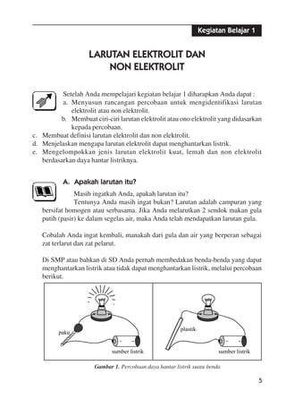 5
+
paku
sumber listrik
+
plastik
sumber listrik
Kegiatan Belajar 1
LARUTAN ELEKTROLIT DAN
NON ELEKTROLIT
Setelah Anda mempelajari kegiatan belajar 1 diharapkan Anda dapat :
a. Menyusun rancangan percobaan untuk mengidentifikasi larutan
elektrolit atau non elektrolit.
b. Membuat ciri-ciri larutan elektrolit atau ono elektrolit yang didasarkan
kepada percobaan.
c. Membuat definisi larutan elektrolit dan non elektrolit.
d. Menjelaskan mengapa larutan elektrolit dapat menghantarkan listrik.
e. Mengelompokkan jenis larutan elektrolit kuat, lemah dan non elektrolit
berdasarkan daya hantar listriknya.
A. Apakah larutan itu?
Masih ingatkah Anda, apakah larutan itu?
Tentunya Anda masih ingat bukan? Larutan adalah campuran yang
bersifat homogen atau serbasama. Jika Anda melarutkan 2 sendok makan gula
putih (pasir) ke dalam segelas air, maka Anda telah mendapatkan larutan gula.
Cobalah Anda ingat kembali, manakah dari gula dan air yang berperan sebagai
zat terlarut dan zat pelarut.
Di SMP atau bahkan di SD Anda pernah membedakan benda-benda yang dapat
menghantarkan listrik atau tidak dapat menghantarkan listrik, melalui percobaan
berikut.
Gambar 1. Percobaan daya hantar listrik suatu benda
 