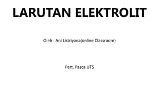 LARUTAN ELEKTROLIT
Oleh : Ani Listriyana(online Classroom)
Pert. Pasca UTS
 