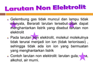 Gelembung gas tidak muncul dan lampu tidak
menyala, Berarati larutan tersebut tidak dapat
menghantarkan listrik yang disebut larutan non
elektrolit
Pada larutan non elektrolit, molekul molekulnya
tidak terurai menjadi ion ion (tidak terionisasi) ,
sehingga tidak ada ion ion yang bermuatan
yang menghantarkan listrik
Contoh larutan non elektrolit: larutan gula, urea,
alkohol, air murni.
 