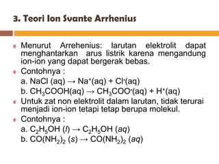 3. Teori Ion Svante Arrhenius

 Menurut Arrehenius: larutan elektrolit dapat
 menghantarkan arus listrik karena mengandung
 ion-ion yang dapat bergerak bebas.
 Contohnya :
 a. NaCl (aq) → Na+(aq) + Cl-(aq)
 b. CH3COOH(aq) → CH3COO-(aq) + H+(aq)
 Untuk zat non elektrolit dalam larutan, tidak terurai
 menjadi ion-ion tetapi tetap berupa molekul.
 Contohnya :
 a. C2H5OH (l) → C2H5OH (aq)
 b. CO(NH2)2 (s) → CO(NH2)2 (aq)
 