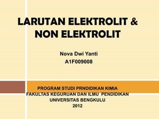 LARUTAN ELEKTROLIT &
   NON ELEKTROLIT
             Nova Dwi Yanti
              A1F009008



     PROGRAM STUDI PRNDIDIKAN KIMIA
 FAKULTAS KEGURUAN DAN ILMU PENDIDIKAN
         UNIVERSITAS BENGKULU
                  2012
 