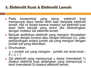 5. Elektrolit Kuat & Elektrolit Lemah

 Pada konsentrasi yang sama, elektrolit kuat
 mempunyai daya hantar lebih baik daripada elektrolit
 lemah. Hal ini terjadi karena molekul zat elektrolit kuat
 akan lebih banyak yang terion jika dibandingkan
 dengan molekul zat elektrolit lemah.
 Banyak sedikitnya elektrolit yang mengion dinyatakan
 dengan derajat ionisasi atau derajat disosiasi ( ), yaitu
 perbandingan antara jumlah zat yang mengion dengan
 jumlah zat yang dilarutkan.
 Dirumuskan:
   = jumlah zat yang mengion : jumlah zat mula-mula ;
 0       1
 Zat elektrolit yang mempunyai besar (mendekati 1)
 disebut elektrolit kuat sedangkan yang mempunyai
 kecil (mendekati 0) disebut elektrolit lemah.
 