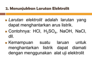 2. Menunjukkan Larutan Elektrolit

 Larutan elektrolit adalah larutan yang
 dapat menghantarkan arus listrik.
 Contohnya: HCl, H2SO4, NaOH, NaCl,
 dll.
 Kemampuan       suatu    laruan   untuk
 menghantarkan listrik dapat diamati
 dengan menggunakan alat uji elektrolit
 
