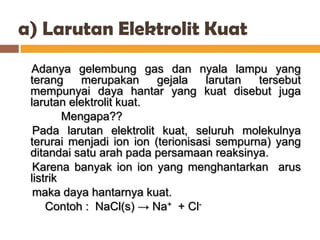 a) Larutan Elektrolit Kuat
 Adanya gelembung gas dan nyala lampu yang
 terang     merupakan     gejala    larutan  tersebut
 mempunyai daya hantar yang kuat disebut juga
 larutan elektrolit kuat.
         Mengapa??
  Pada larutan elektrolit kuat, seluruh molekulnya
 terurai menjadi ion ion (terionisasi sempurna) yang
 ditandai satu arah pada persamaan reaksinya.
  Karena banyak ion ion yang menghantarkan arus
 listrik
  maka daya hantarnya kuat.
     Contoh : NaCl(s) → Na+ + Cl-
 