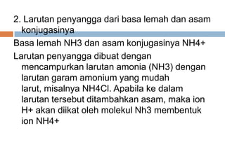 2. Larutan penyangga dari basa lemah dan asam
konjugasinya
Basa lemah NH3 dan asam konjugasinya NH4+
Larutan penyangga dibuat dengan
mencampurkan larutan amonia (NH3) dengan
larutan garam amonium yang mudah
larut, misalnya NH4Cl. Apabila ke dalam
larutan tersebut ditambahkan asam, maka ion
H+ akan diikat oleh molekul Nh3 membentuk
ion NH4+
 