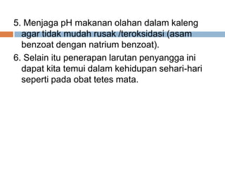 5. Menjaga pH makanan olahan dalam kaleng
agar tidak mudah rusak /teroksidasi (asam
benzoat dengan natrium benzoat).
6. Selain itu penerapan larutan penyangga ini
dapat kita temui dalam kehidupan sehari-hari
seperti pada obat tetes mata.
 