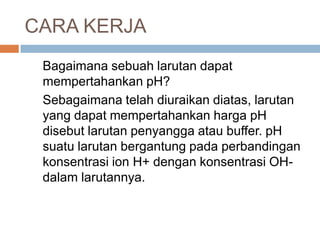CARA KERJA
Bagaimana sebuah larutan dapat
mempertahankan pH?
Sebagaimana telah diuraikan diatas, larutan
yang dapat mempertahankan harga pH
disebut larutan penyangga atau buffer. pH
suatu larutan bergantung pada perbandingan
konsentrasi ion H+ dengan konsentrasi OH-
dalam larutannya.
 
