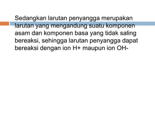Sedangkan larutan penyangga merupakan
larutan yang mengandung suatu komponen
asam dan komponen basa yang tidak saling
bereaksi, sehingga larutan penyangga dapat
bereaksi dengan ion H+ maupun ion OH-
 