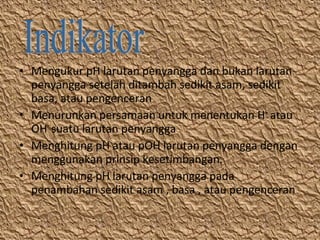 • Mengukur pH larutan penyangga dan bukan larutan
penyangga setelah ditambah sedikit asam, sedikit
basa, atau pengenceran
• Menurunkan persamaan untuk menentukan H+ atau
OH- suatu larutan penyangga
• Menghitung pH atau pOH larutan penyangga dengan
menggunakan prinsip kesetimbangan.
• Menghitung pH larutan penyangga pada
penambahan sedikit asam , basa , atau pengenceran

 