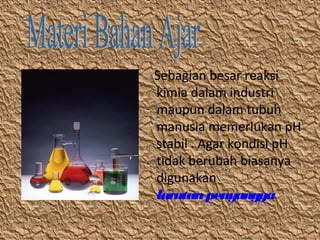 Sebagian besar reaksi
kimia dalam industri
maupun dalam tubuh
manusia memerlukan pH
stabil . Agar kondisi pH
tidak berubah biasanya
digunakan
larutan penyangga

 